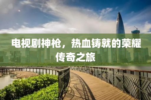 電視劇神槍，熱血鑄就的榮耀傳奇之旅