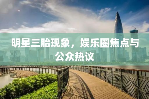 明星三胎現(xiàn)象，娛樂圈焦點(diǎn)與公眾熱議
