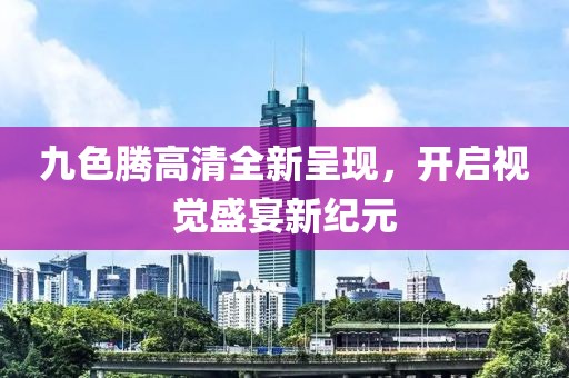 九色騰高清全新呈現(xiàn)，開(kāi)啟視覺(jué)盛宴新紀(jì)元