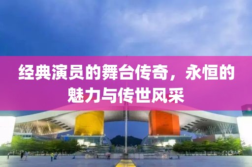 經(jīng)典演員的舞臺(tái)傳奇，永恒的魅力與傳世風(fēng)采