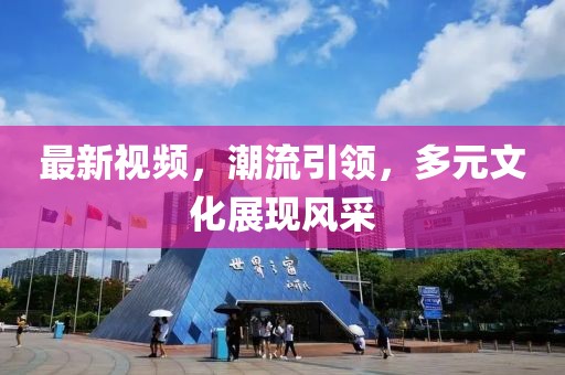 最新視頻，潮流引領(lǐng)，多元文化展現(xiàn)風采