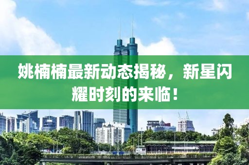 姚楠楠最新動(dòng)態(tài)揭秘，新星閃耀時(shí)刻的來(lái)臨！
