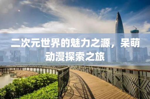 二次元世界的魅力之源，呆萌動(dòng)漫探索之旅