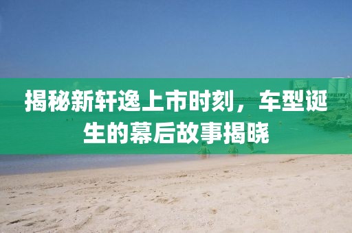 揭秘新軒逸上市時(shí)刻，車型誕生的幕后故事揭曉