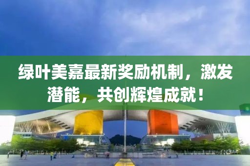 綠葉美嘉最新獎(jiǎng)勵(lì)機(jī)制，激發(fā)潛能，共創(chuàng)輝煌成就！