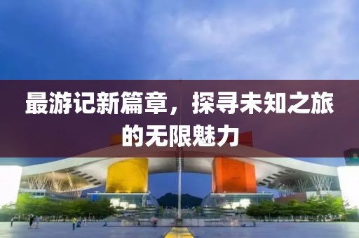 最游記新篇章，探尋未知之旅的無(wú)限魅力
