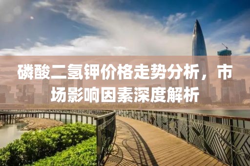 磷酸二氫鉀價格走勢分析，市場影響因素深度解析