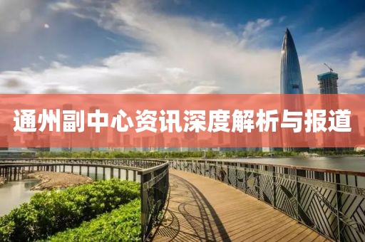通州副中心資訊深度解析與報(bào)道