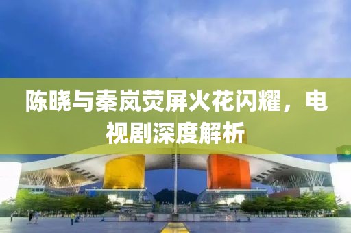 陳曉與秦嵐熒屏火花閃耀，電視劇深度解析