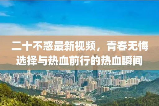 二十不惑最新視頻，青春無悔選擇與熱血前行的熱血瞬間