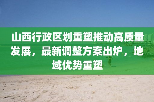 山西行政區(qū)劃重塑推動(dòng)高質(zhì)量發(fā)展，最新調(diào)整方案出爐，地域優(yōu)勢(shì)重塑