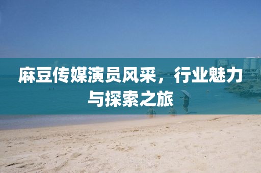 麻豆傳媒演員風(fēng)采，行業(yè)魅力與探索之旅