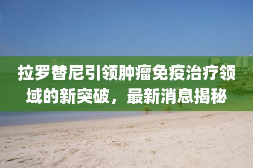 拉羅替尼引領(lǐng)腫瘤免疫治療領(lǐng)域的新突破，最新消息揭秘