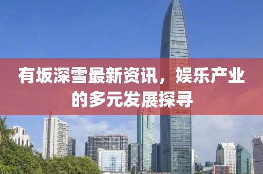 有坂深雪最新資訊，娛樂(lè)產(chǎn)業(yè)的多元發(fā)展探尋