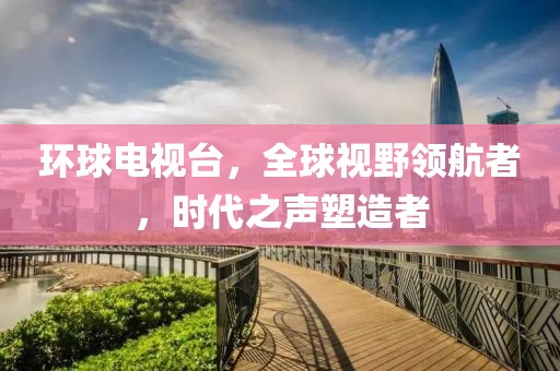 環(huán)球電視臺，全球視野領(lǐng)航者，時代之聲塑造者
