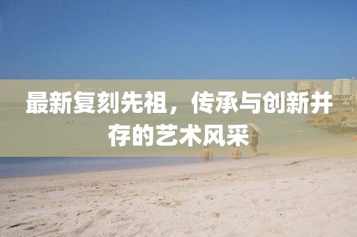 最新復(fù)刻先祖，傳承與創(chuàng)新并存的藝術(shù)風(fēng)采