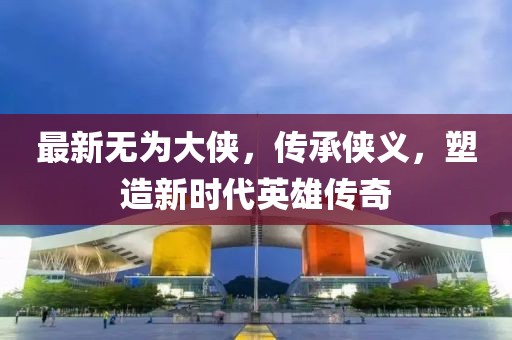 最新無為大俠，傳承俠義，塑造新時(shí)代英雄傳奇