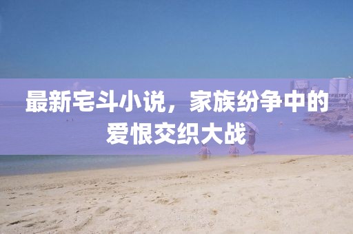 最新宅斗小說，家族紛爭(zhēng)中的愛恨交織大戰(zhàn)