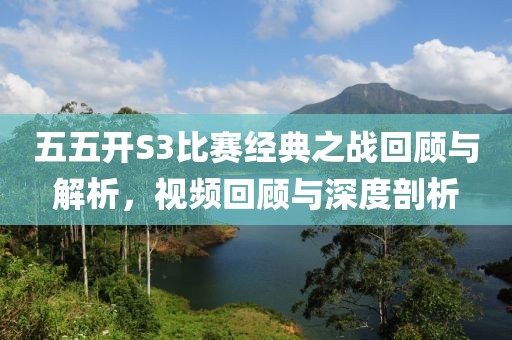 五五開S3比賽經(jīng)典之戰(zhàn)回顧與解析，視頻回顧與深度剖析
