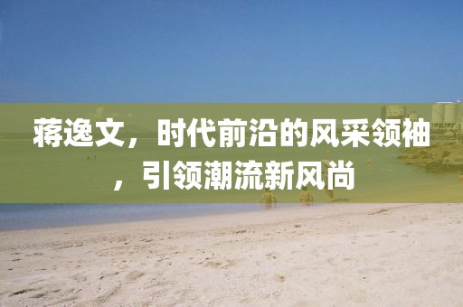 蔣逸文，時代前沿的風采領(lǐng)袖，引領(lǐng)潮流新風尚