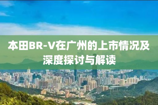 本田BR-V在廣州的上市情況及深度探討與解讀