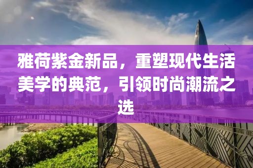 雅荷紫金新品，重塑現(xiàn)代生活美學(xué)的典范，引領(lǐng)時尚潮流之選