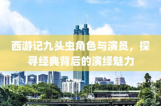 西游記九頭蟲角色與演員，探尋經(jīng)典背后的演繹魅力
