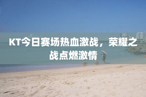 KT今日賽場(chǎng)熱血激戰(zhàn)，榮耀之戰(zhàn)點(diǎn)燃激情