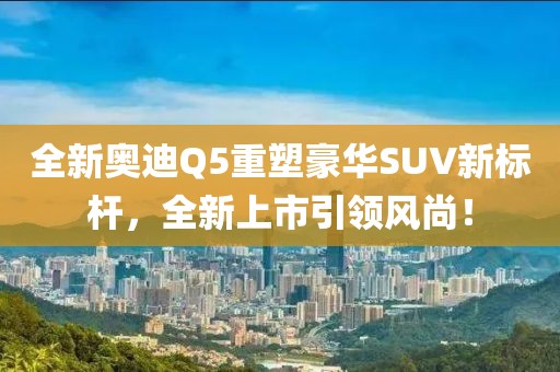 全新奧迪Q5重塑豪華SUV新標桿，全新上市引領(lǐng)風(fēng)尚！