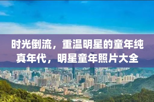 時(shí)光倒流，重溫明星的童年純真年代，明星童年照片大全
