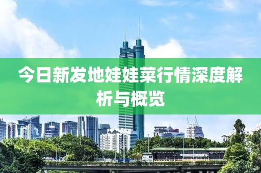 今日新發(fā)地娃娃菜行情深度解析與概覽