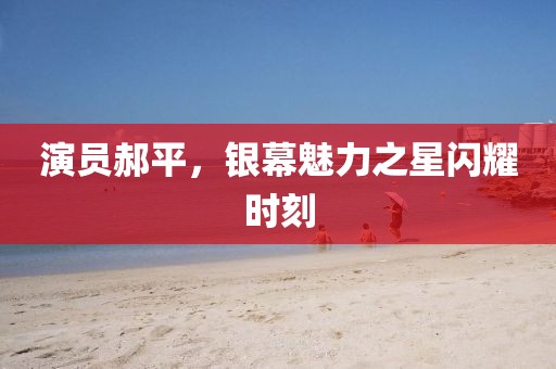 演員郝平，銀幕魅力之星閃耀時(shí)刻