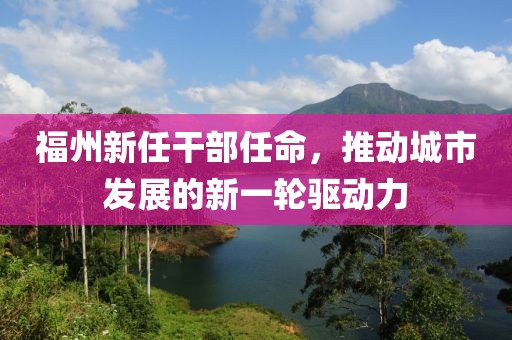 福州新任干部任命，推動城市發(fā)展的新一輪驅(qū)動力