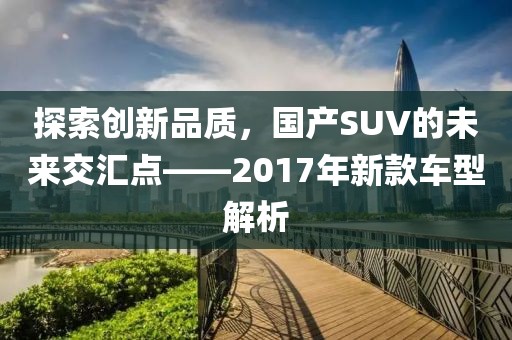 探索創(chuàng)新品質(zhì)，國(guó)產(chǎn)SUV的未來(lái)交匯點(diǎn)——2017年新款車型解析