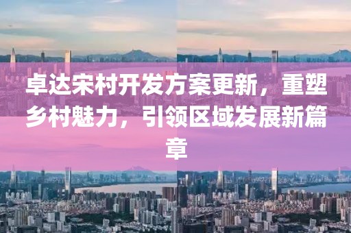 卓達宋村開發(fā)方案更新，重塑鄉(xiāng)村魅力，引領(lǐng)區(qū)域發(fā)展新篇章