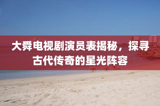 大舜電視劇演員表揭秘，探尋古代傳奇的星光陣容