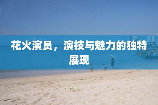 花火演員，演技與魅力的獨(dú)特展現(xiàn)