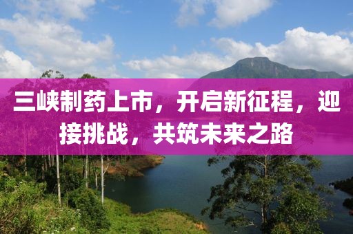 三峽制藥上市，開啟新征程，迎接挑戰(zhàn)，共筑未來之路