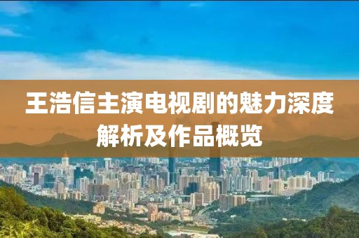 王浩信主演電視劇的魅力深度解析及作品概覽