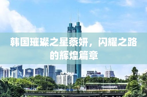 韓國璀璨之星蔡妍，閃耀之路的輝煌篇章