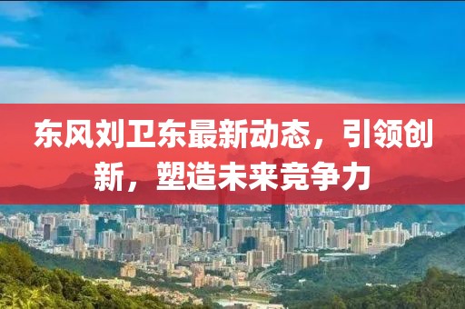 東風(fēng)劉衛(wèi)東最新動態(tài)，引領(lǐng)創(chuàng)新，塑造未來競爭力