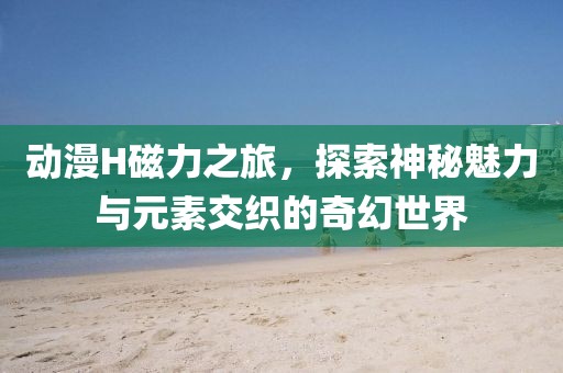 動(dòng)漫H磁力之旅，探索神秘魅力與元素交織的奇幻世界