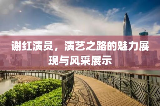 謝紅演員，演藝之路的魅力展現(xiàn)與風(fēng)采展示