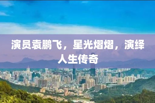 演員袁鵬飛，星光熠熠，演繹人生傳奇