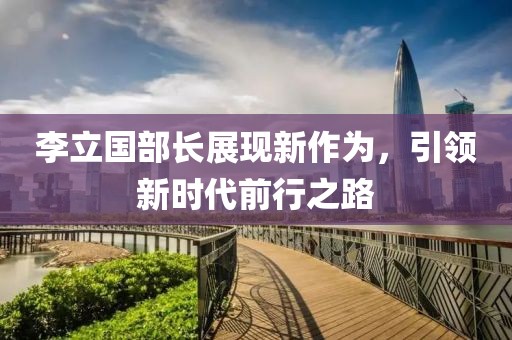 李立國部長展現(xiàn)新作為，引領(lǐng)新時代前行之路