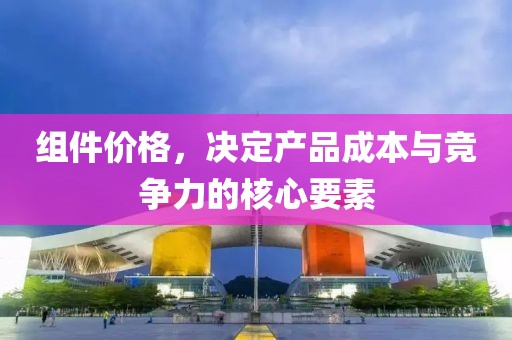 組件價格，決定產(chǎn)品成本與競爭力的核心要素