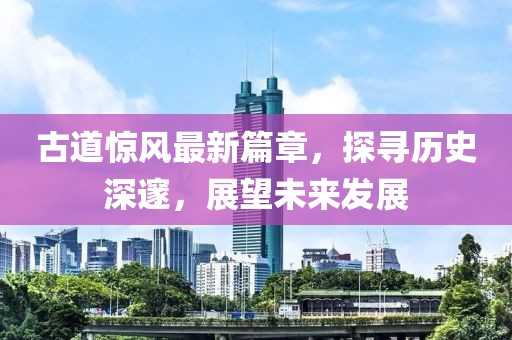 古道驚風(fēng)最新篇章，探尋歷史深邃，展望未來發(fā)展