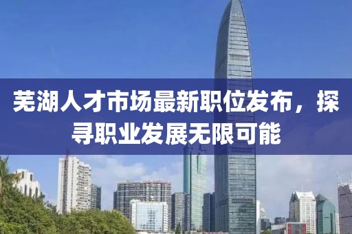 蕪湖人才市場最新職位發(fā)布，探尋職業(yè)發(fā)展無限可能