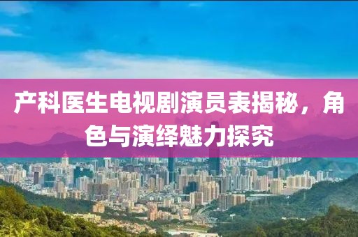 產(chǎn)科醫(yī)生電視劇演員表揭秘，角色與演繹魅力探究