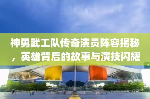 神勇武工隊(duì)傳奇演員陣容揭秘，英雄背后的故事與演技閃耀